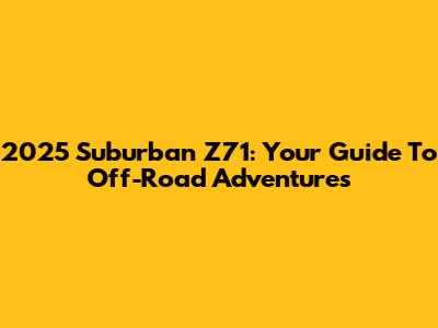 2025 Suburban Z71: Your Guide To Off-Road Adventures