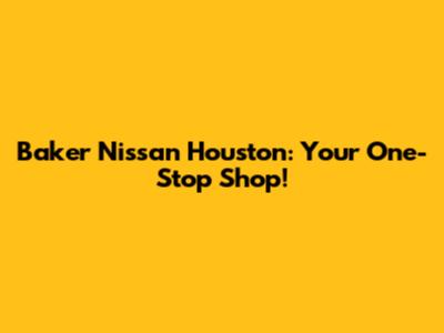 Baker Nissan Houston: Your One-Stop Shop!