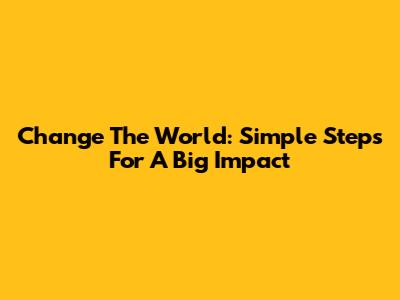 Change The World: Simple Steps For A Big Impact