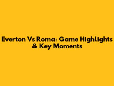 Everton Vs Roma: Game Highlights & Key Moments