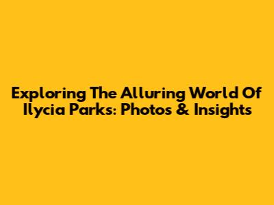 Exploring The Alluring World Of Ilycia Parks: Photos & Insights