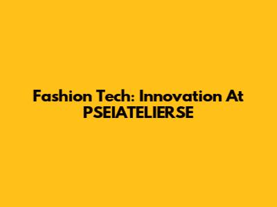Fashion Tech: Innovation At PSEIATELIERSE