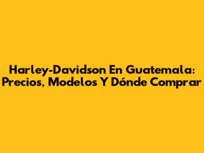Harley-Davidson En Guatemala: Precios, Modelos Y Dónde Comprar