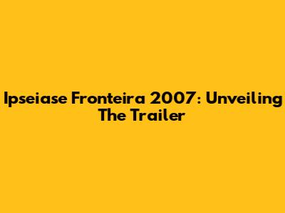 Ipseiase Fronteira 2007: Unveiling The Trailer