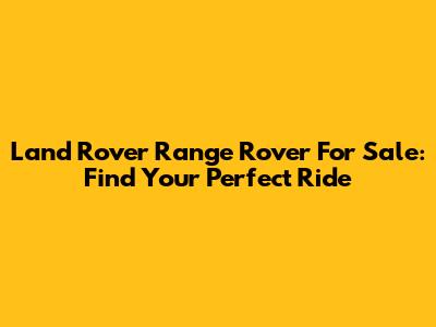 Land Rover Range Rover For Sale: Find Your Perfect Ride