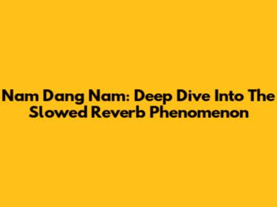 Nam Dang Nam: Deep Dive Into The Slowed Reverb Phenomenon