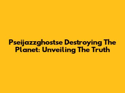 Pseijazzghostse Destroying The Planet: Unveiling The Truth