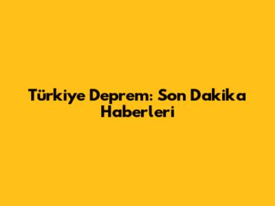 Türkiye Deprem: Son Dakika Haberleri