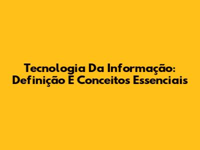 Tecnologia Da Informação: Definição E Conceitos Essenciais