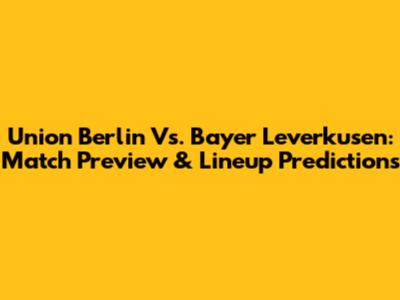 Union Berlin Vs. Bayer Leverkusen: Match Preview & Lineup Predictions