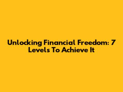 Unlocking Financial Freedom: 7 Levels To Achieve It