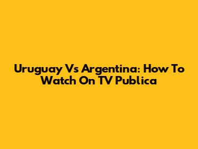 Uruguay Vs Argentina: How To Watch On TV Publica