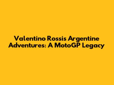 Valentino Rossi's Argentine Adventures: A MotoGP Legacy